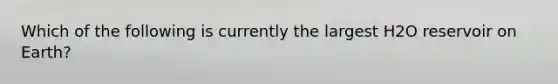 Which of the following is currently the largest H2O reservoir on Earth?