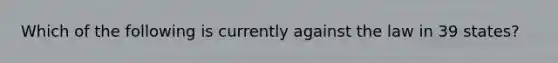 Which of the following is currently against the law in 39 states?