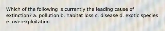 Which of the following is currently the leading cause of extinction? a. pollution b. habitat loss c. disease d. exotic species e. overexploitation