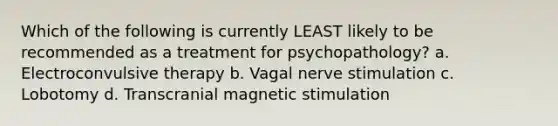 Which of the following is currently LEAST likely to be recommended as a treatment for psychopathology? a. Electroconvulsive therapy b. Vagal nerve stimulation c. Lobotomy d. Transcranial magnetic stimulation