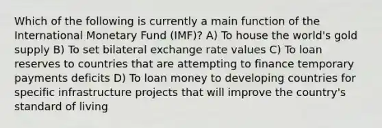 Which of the following is currently a main function of the International Monetary Fund (IMF)? A) To house the world's gold supply B) To set bilateral exchange rate values C) To loan reserves to countries that are attempting to finance temporary payments deficits D) To loan money to developing countries for specific infrastructure projects that will improve the country's standard of living