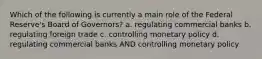 Which of the following is currently a main role of the Federal Reserve's Board of Governors? a. regulating commercial banks b. regulating foreign trade c. controlling monetary policy d. regulating commercial banks AND controlling monetary policy