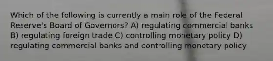 Which of the following is currently a main role of the Federal Reserve's Board of Governors? A) regulating commercial banks B) regulating foreign trade C) controlling monetary policy D) regulating commercial banks and controlling monetary policy