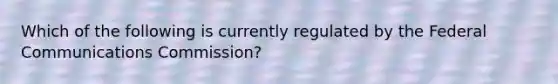 Which of the following is currently regulated by the Federal Communications Commission?