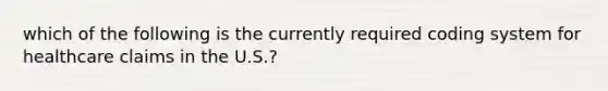 which of the following is the currently required coding system for healthcare claims in the U.S.?