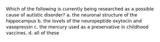 Which of the following is currently being researched as a possible cause of autistic disorder? a. the neuronal structure of the hippocampus b. the lovels of the neuropeptide oxytocin and vasopressin c. the mercury used as a preservative in childhood vaccines. d. all of these