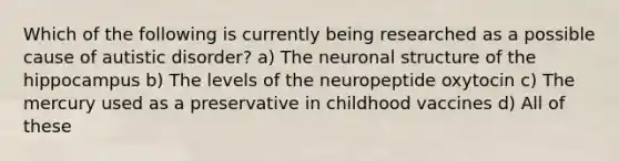 Which of the following is currently being researched as a possible cause of autistic disorder? a) The neuronal structure of the hippocampus b) The levels of the neuropeptide oxytocin c) The mercury used as a preservative in childhood vaccines d) All of these