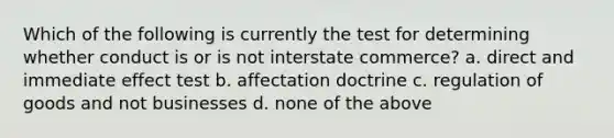 Which of the following is currently the test for determining whether conduct is or is not interstate commerce? a. direct and immediate effect test b. affectation doctrine c. regulation of goods and not businesses d. none of the above