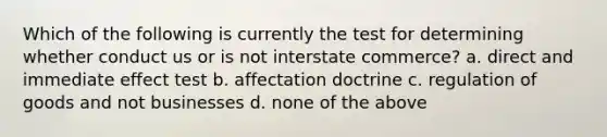 Which of the following is currently the test for determining whether conduct us or is not interstate commerce? a. direct and immediate effect test b. affectation doctrine c. regulation of goods and not businesses d. none of the above