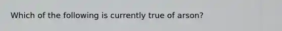 Which of the following is currently true of arson?