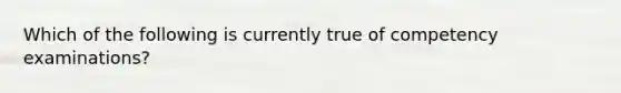 Which of the following is currently true of competency examinations?