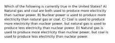 Which of the following is currently true in the United States? A) Natural gas and coal are both used to produce more electricity than nuclear power. B) Nuclear power is used to produce more electricity than natural gas or coal. C) Coal is used to produce more electricity than nuclear power, but natural gas is used to produce less electricity than nuclear power. D) Natural gas is used to produce more electricity than nuclear power, but coal is used to produce less electricity than nuclear power.