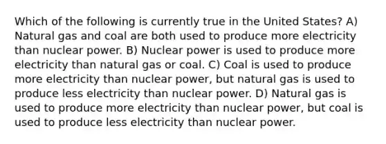 Which of the following is currently true in the United States? A) Natural gas and coal are both used to produce more electricity than nuclear power. B) Nuclear power is used to produce more electricity than natural gas or coal. C) Coal is used to produce more electricity than nuclear power, but natural gas is used to produce less electricity than nuclear power. D) Natural gas is used to produce more electricity than nuclear power, but coal is used to produce less electricity than nuclear power.