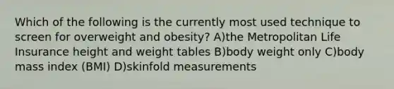 Which of the following is the currently most used technique to screen for overweight and obesity? A)the Metropolitan Life Insurance height and weight tables B)body weight only C)body mass index (BMI) D)skinfold measurements