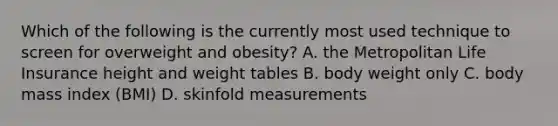 Which of the following is the currently most used technique to screen for overweight and obesity? A. the Metropolitan Life Insurance height and weight tables B. body weight only C. body mass index (BMI) D. skinfold measurements