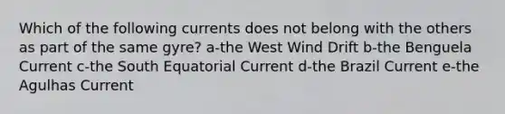 Which of the following currents does not belong with the others as part of the same gyre? a-the West Wind Drift b-the Benguela Current c-the South Equatorial Current d-the Brazil Current e-the Agulhas Current