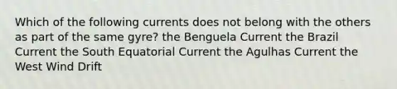 Which of the following currents does not belong with the others as part of the same gyre? the Benguela Current the Brazil Current the South Equatorial Current the Agulhas Current the West Wind Drift