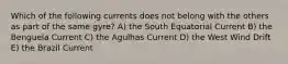 Which of the following currents does not belong with the others as part of the same gyre? A) the South Equatorial Current B) the Benguela Current C) the Agulhas Current D) the West Wind Drift E) the Brazil Current