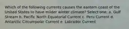 Which of the following currents causes the eastern coast of the United States to have milder winter climate? Select one: a. Gulf Stream b. Pacific North Equatorial Current c. Peru Current d. Antarctic Circumpolar Current e. Labrador Current