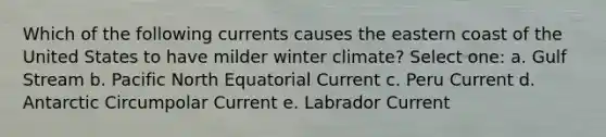 Which of the following currents causes the eastern coast of the United States to have milder winter climate? Select one: a. Gulf Stream b. Pacific North Equatorial Current c. Peru Current d. Antarctic Circumpolar Current e. Labrador Current