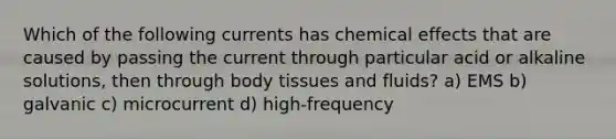 Which of the following currents has chemical effects that are caused by passing the current through particular acid or alkaline solutions, then through body tissues and fluids? a) EMS b) galvanic c) microcurrent d) high-frequency