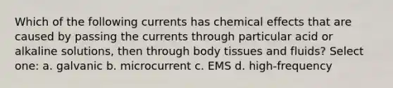 Which of the following currents has chemical effects that are caused by passing the currents through particular acid or alkaline solutions, then through body tissues and fluids? Select one: a. galvanic b. microcurrent c. EMS d. high-frequency