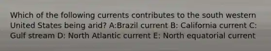 Which of the following currents contributes to the south western United States being arid? A:Brazil current B: California current C: Gulf stream D: North Atlantic current E: North equatorial current