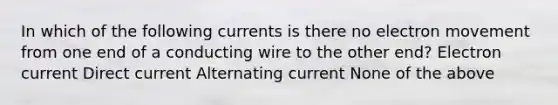 In which of the following currents is there no electron movement from one end of a conducting wire to the other end? Electron current Direct current Alternating current None of the above