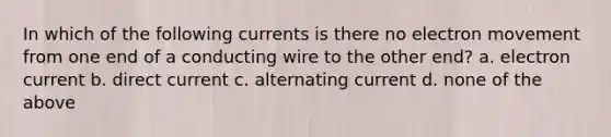 In which of the following currents is there no electron movement from one end of a conducting wire to the other end? a. electron current b. direct current c. alternating current d. none of the above