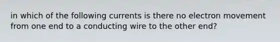 in which of the following currents is there no electron movement from one end to a conducting wire to the other end?