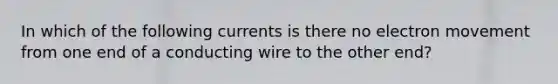 In which of the following currents is there no electron movement from one end of a conducting wire to the other end?