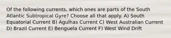 Of the following currents, which ones are parts of the South Atlantic Subtropical Gyre? Choose all that apply. A) South Equatorial Current B) Agulhas Current C) West Australian Current D) Brazil Current E) Benguela Current F) West Wind Drift