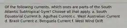 Of the following currents, which ones are parts of the South Atlantic Subtropical Gyre? ​Choose all that apply. a. South Equatorial Current b. Agulhas Current c. West Australian Current d. Brazil Current e. Benguela Current f. West Wind Drift