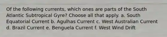 Of the following currents, which ones are parts of the South Atlantic Subtropical Gyre? ​Choose all that apply. a. South Equatorial Current b. Agulhas Current c. West Australian Current d. Brazil Current e. Benguela Current f. West Wind Drift