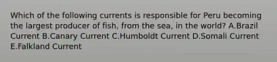 Which of the following currents is responsible for Peru becoming the largest producer of fish, from the sea, in the world? A.Brazil Current B.Canary Current C.Humboldt Current D.Somali Current E.Falkland Current