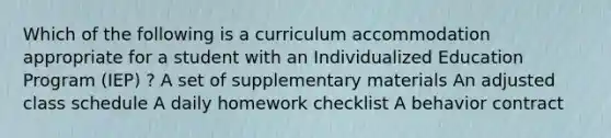 Which of the following is a curriculum accommodation appropriate for a student with an Individualized Education Program (IEP) ? A set of supplementary materials An adjusted class schedule A daily homework checklist A behavior contract