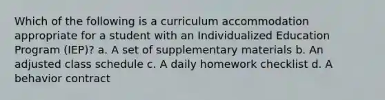 Which of the following is a curriculum accommodation appropriate for a student with an Individualized Education Program (IEP)? a. A set of supplementary materials b. An adjusted class schedule c. A daily homework checklist d. A behavior contract