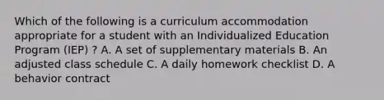 Which of the following is a curriculum accommodation appropriate for a student with an Individualized Education Program (IEP) ? A. A set of supplementary materials B. An adjusted class schedule C. A daily homework checklist D. A behavior contract