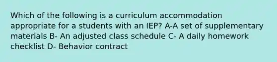 Which of the following is a curriculum accommodation appropriate for a students with an IEP? A-A set of supplementary materials B- An adjusted class schedule C- A daily homework checklist D- Behavior contract