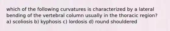 which of the following curvatures is characterized by a lateral bending of the vertebral column usually in the thoracic region? a) scoliosis b) kyphosis c) lordosis d) round shouldered