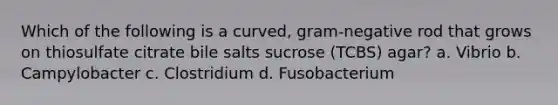 Which of the following is a curved, gram-negative rod that grows on thiosulfate citrate bile salts sucrose (TCBS) agar? a. Vibrio b. Campylobacter c. Clostridium d. Fusobacterium