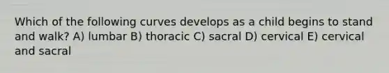 Which of the following curves develops as a child begins to stand and walk? A) lumbar B) thoracic C) sacral D) cervical E) cervical and sacral