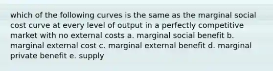 which of the following curves is the same as the marginal social cost curve at every level of output in a perfectly competitive market with no external costs a. marginal social benefit b. marginal external cost c. marginal external benefit d. marginal private benefit e. supply