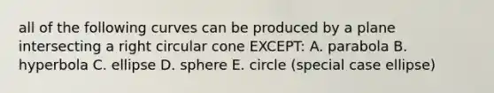 all of the following curves can be produced by a plane intersecting a right circular cone EXCEPT: A. parabola B. hyperbola C. ellipse D. sphere E. circle (special case ellipse)