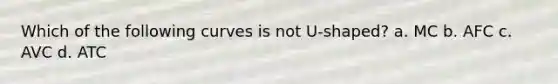 Which of the following curves is not U-shaped? a. MC b. AFC c. AVC d. ATC