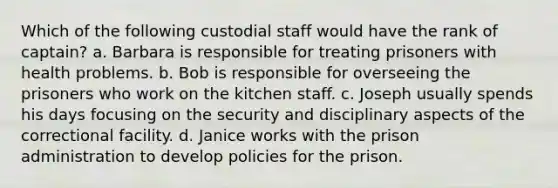 Which of the following custodial staff would have the rank of captain? a. Barbara is responsible for treating prisoners with health problems. b. Bob is responsible for overseeing the prisoners who work on the kitchen staff. c. Joseph usually spends his days focusing on the security and disciplinary aspects of the correctional facility. d. Janice works with the prison administration to develop policies for the prison.