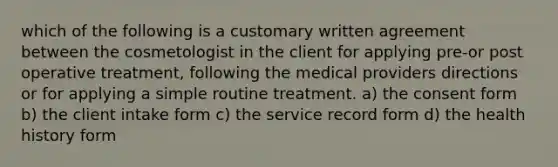 which of the following is a customary written agreement between the cosmetologist in the client for applying pre-or post operative treatment, following the medical providers directions or for applying a simple routine treatment. a) the consent form b) the client intake form c) the service record form d) the health history form