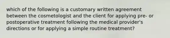 which of the following is a customary written agreement between the cosmetologist and the client for applying pre- or postoperative treatment following the medical provider's directions or for applying a simple routine treatment?