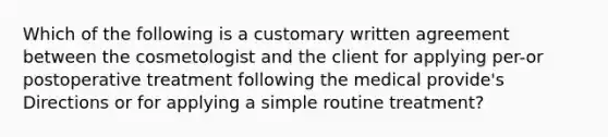 Which of the following is a customary written agreement between the cosmetologist and the client for applying per-or postoperative treatment following the medical provide's Directions or for applying a simple routine treatment?