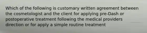 Which of the following is customary written agreement between the cosmetologist and the client for applying pre-Dash or postoperative treatment following the medical providers direction or for apply a simple routine treatment